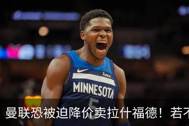 曼联恐被迫降价卖拉什福德！若不能转会巴萨，其将第一时间归队享顶薪
