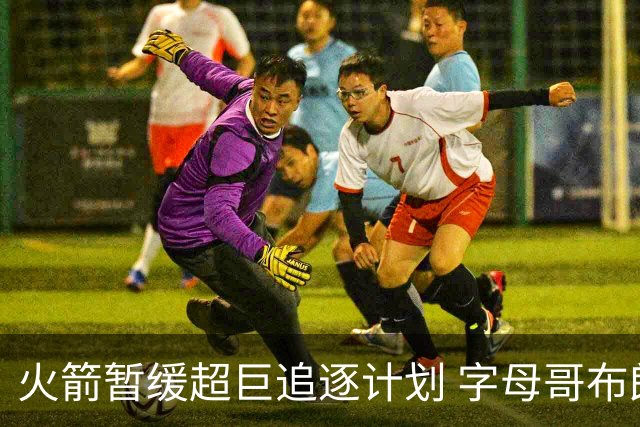 火箭暂缓超巨追逐计划 字母哥布朗交易不划算？